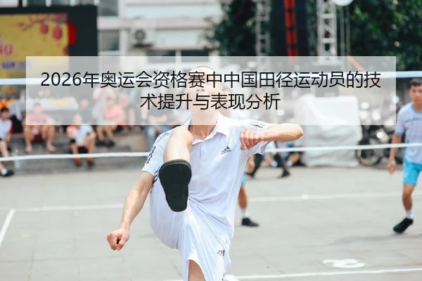 2026年奥运会资格赛中中国田径运动员的技术提升与表现分析