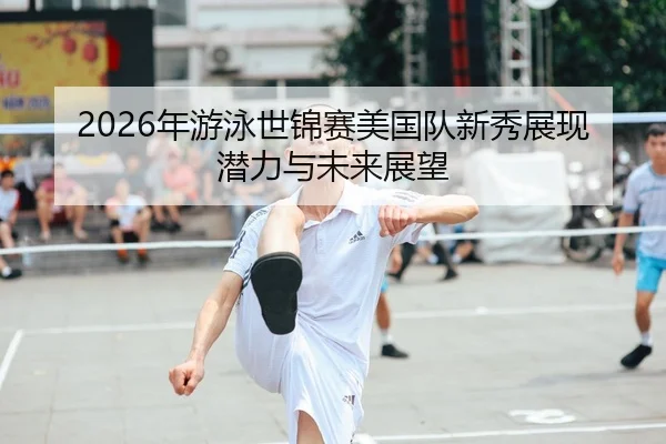 2026年游泳世锦赛美国队新秀展现潜力与未来展望