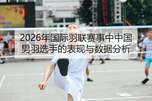 2026年国际羽联赛事中中国男羽选手的表现与数据分析