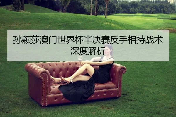 孙颖莎澳门世界杯半决赛反手相持战术深度解析