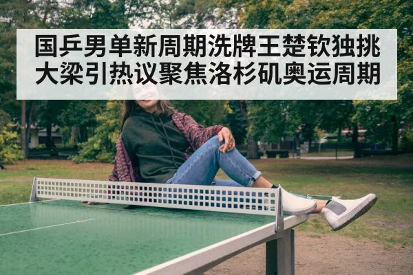 国乒男单新周期洗牌王楚钦独挑大梁引热议聚焦洛杉矶奥运周期