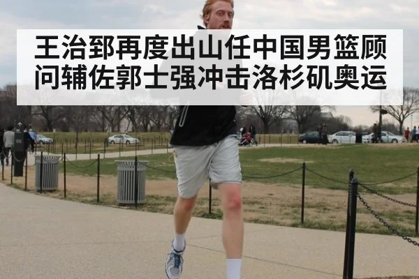 王治郅再度出山任中国男篮顾问辅佐郭士强冲击洛杉矶奥运