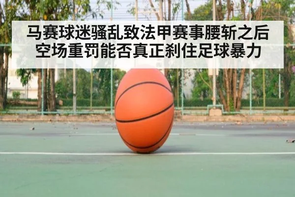 马赛球迷骚乱致法甲赛事腰斩之后空场重罚能否真正刹住足球暴力
